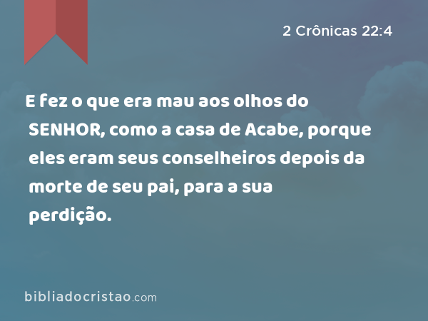 E fez o que era mau aos olhos do SENHOR, como a casa de Acabe, porque eles eram seus conselheiros depois da morte de seu pai, para a sua perdição. - 2 Crônicas 22:4