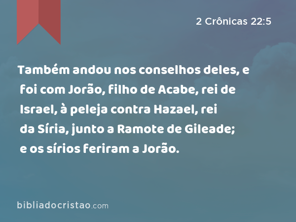 Também andou nos conselhos deles, e foi com Jorão, filho de Acabe, rei de Israel, à peleja contra Hazael, rei da Síria, junto a Ramote de Gileade; e os sírios feriram a Jorão. - 2 Crônicas 22:5