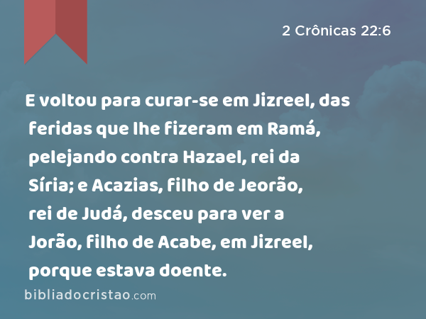 E voltou para curar-se em Jizreel, das feridas que lhe fizeram em Ramá, pelejando contra Hazael, rei da Síria; e Acazias, filho de Jeorão, rei de Judá, desceu para ver a Jorão, filho de Acabe, em Jizreel, porque estava doente. - 2 Crônicas 22:6