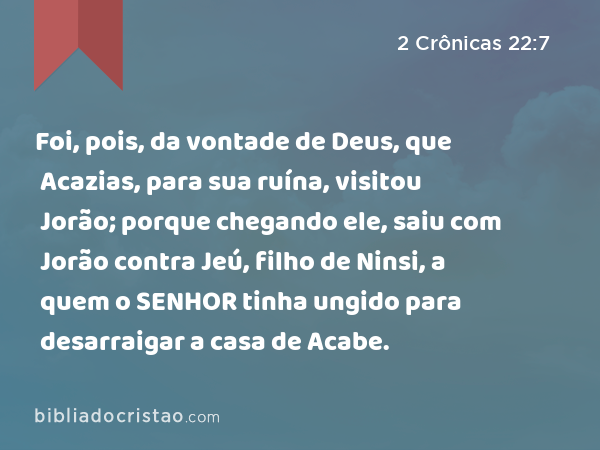 Foi, pois, da vontade de Deus, que Acazias, para sua ruína, visitou Jorão; porque chegando ele, saiu com Jorão contra Jeú, filho de Ninsi, a quem o SENHOR tinha ungido para desarraigar a casa de Acabe. - 2 Crônicas 22:7