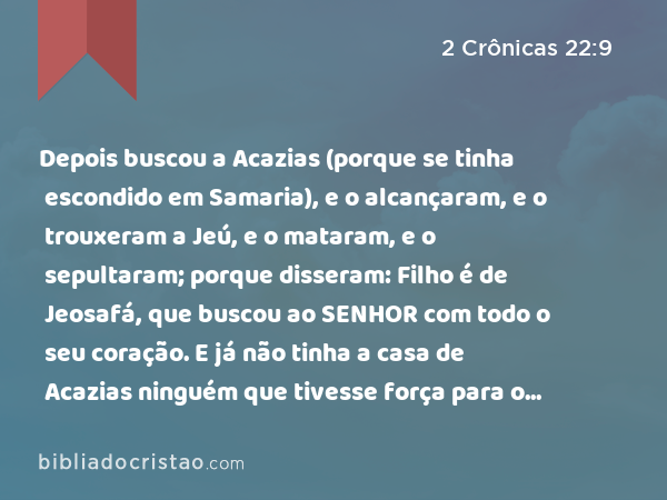 Depois buscou a Acazias (porque se tinha escondido em Samaria), e o alcançaram, e o trouxeram a Jeú, e o mataram, e o sepultaram; porque disseram: Filho é de Jeosafá, que buscou ao SENHOR com todo o seu coração. E já não tinha a casa de Acazias ninguém que tivesse força para o reino. - 2 Crônicas 22:9