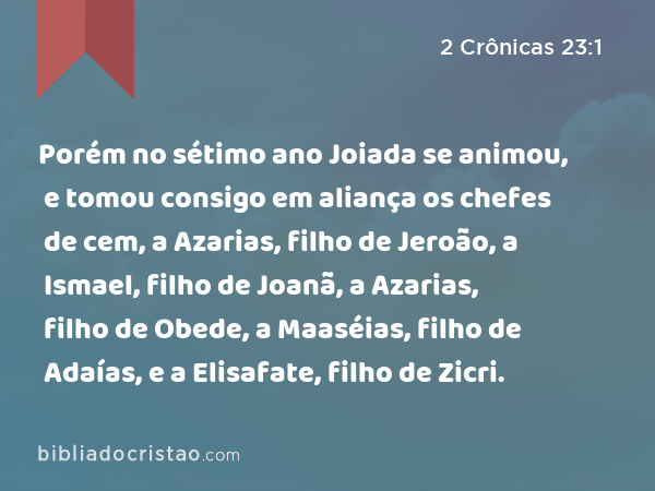 Porém no sétimo ano Joiada se animou, e tomou consigo em aliança os chefes de cem, a Azarias, filho de Jeroão, a Ismael, filho de Joanã, a Azarias, filho de Obede, a Maaséias, filho de Adaías, e a Elisafate, filho de Zicri. - 2 Crônicas 23:1