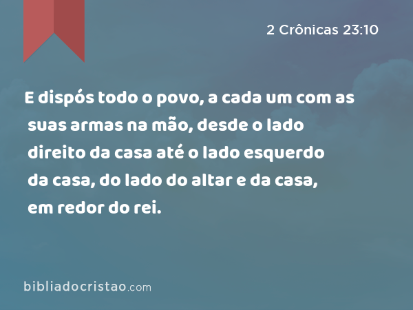 E dispós todo o povo, a cada um com as suas armas na mão, desde o lado direito da casa até o lado esquerdo da casa, do lado do altar e da casa, em redor do rei. - 2 Crônicas 23:10