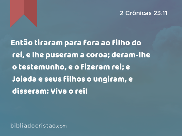 Então tiraram para fora ao filho do rei, e lhe puseram a coroa; deram-lhe o testemunho, e o fizeram rei; e Joiada e seus filhos o ungiram, e disseram: Viva o rei! - 2 Crônicas 23:11