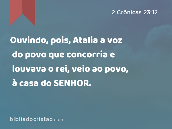 Ouvindo, pois, Atalia a voz do povo que concorria e louvava o rei, veio ao povo, à casa do SENHOR. - 2 Crônicas 23:12