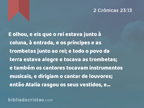 E olhou, e eis que o rei estava junto à coluna, à entrada, e os príncipes e as trombetas junto ao rei; e todo o povo da terra estava alegre e tocava as trombetas; e também os cantores tocavam instrumentos musicais, e dirigiam o cantar de louvores; então Atalia rasgou os seus vestidos, e clamou: Traição, traição! - 2 Crônicas 23:13