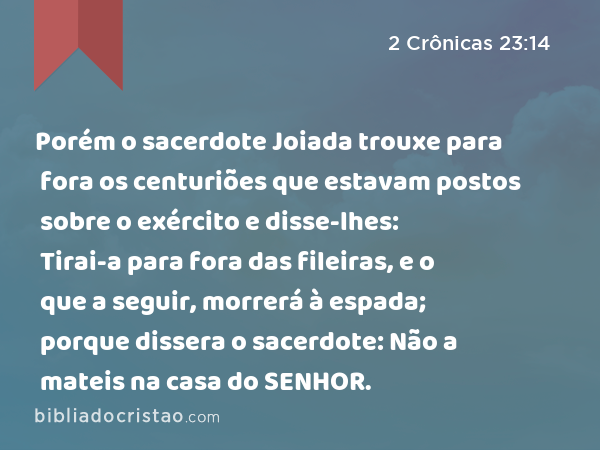 Porém o sacerdote Joiada trouxe para fora os centuriões que estavam postos sobre o exército e disse-lhes: Tirai-a para fora das fileiras, e o que a seguir, morrerá à espada; porque dissera o sacerdote: Não a mateis na casa do SENHOR. - 2 Crônicas 23:14