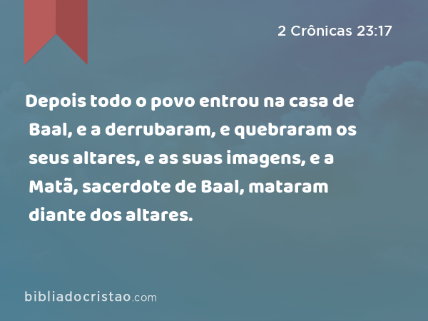 Depois todo o povo entrou na casa de Baal, e a derrubaram, e quebraram os seus altares, e as suas imagens, e a Matã, sacerdote de Baal, mataram diante dos altares. - 2 Crônicas 23:17