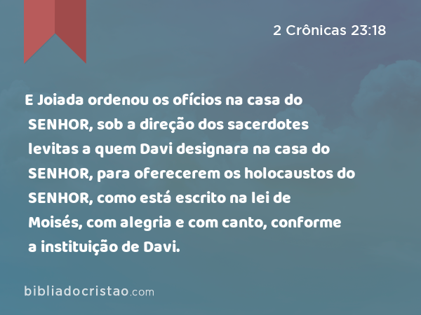 E Joiada ordenou os ofícios na casa do SENHOR, sob a direção dos sacerdotes levitas a quem Davi designara na casa do SENHOR, para oferecerem os holocaustos do SENHOR, como está escrito na lei de Moisés, com alegria e com canto, conforme a instituição de Davi. - 2 Crônicas 23:18