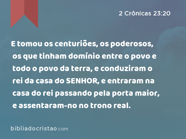 E tomou os centuriões, os poderosos, os que tinham domínio entre o povo e todo o povo da terra, e conduziram o rei da casa do SENHOR, e entraram na casa do rei passando pela porta maior, e assentaram-no no trono real. - 2 Crônicas 23:20