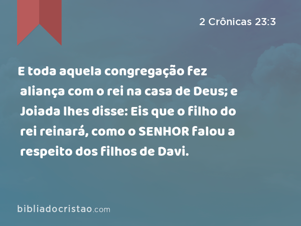 E toda aquela congregação fez aliança com o rei na casa de Deus; e Joiada lhes disse: Eis que o filho do rei reinará, como o SENHOR falou a respeito dos filhos de Davi. - 2 Crônicas 23:3