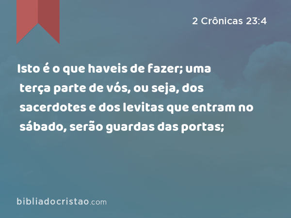 Isto é o que haveis de fazer; uma terça parte de vós, ou seja, dos sacerdotes e dos levitas que entram no sábado, serão guardas das portas; - 2 Crônicas 23:4