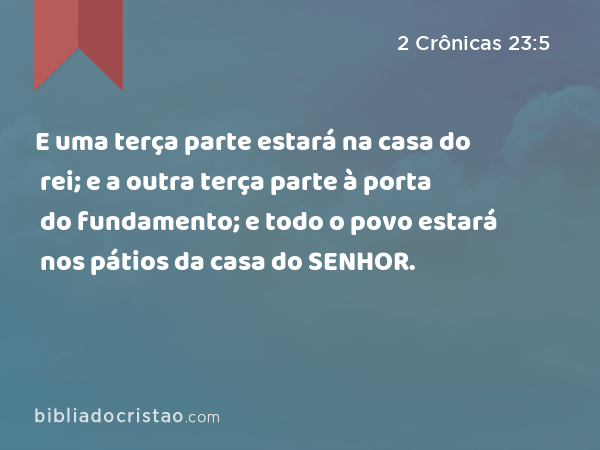 E uma terça parte estará na casa do rei; e a outra terça parte à porta do fundamento; e todo o povo estará nos pátios da casa do SENHOR. - 2 Crônicas 23:5