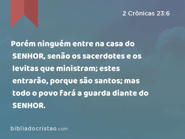 Porém ninguém entre na casa do SENHOR, senão os sacerdotes e os levitas que ministram; estes entrarão, porque são santos; mas todo o povo fará a guarda diante do SENHOR. - 2 Crônicas 23:6