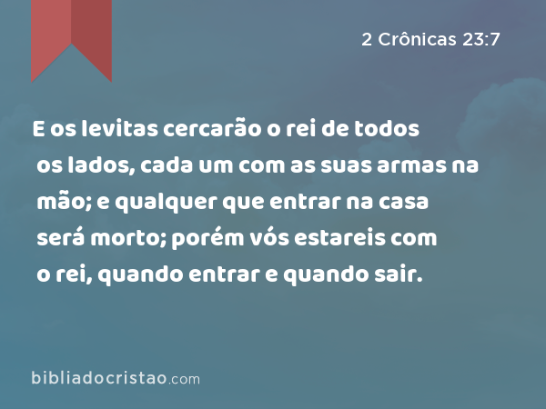 E os levitas cercarão o rei de todos os lados, cada um com as suas armas na mão; e qualquer que entrar na casa será morto; porém vós estareis com o rei, quando entrar e quando sair. - 2 Crônicas 23:7