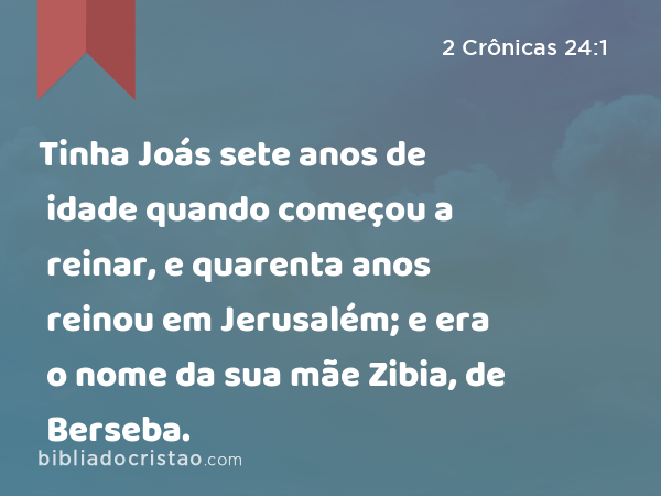 Tinha Joás sete anos de idade quando começou a reinar, e quarenta anos reinou em Jerusalém; e era o nome da sua mãe Zibia, de Berseba. - 2 Crônicas 24:1