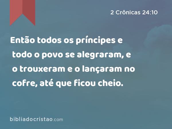 Então todos os príncipes e todo o povo se alegraram, e o trouxeram e o lançaram no cofre, até que ficou cheio. - 2 Crônicas 24:10