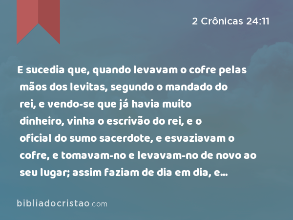 E sucedia que, quando levavam o cofre pelas mãos dos levitas, segundo o mandado do rei, e vendo-se que já havia muito dinheiro, vinha o escrivão do rei, e o oficial do sumo sacerdote, e esvaziavam o cofre, e tomavam-no e levavam-no de novo ao seu lugar; assim faziam de dia em dia, e ajuntaram dinheiro em abundância. - 2 Crônicas 24:11