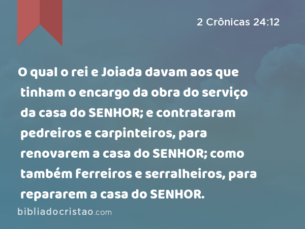 O qual o rei e Joiada davam aos que tinham o encargo da obra do serviço da casa do SENHOR; e contrataram pedreiros e carpinteiros, para renovarem a casa do SENHOR; como também ferreiros e serralheiros, para repararem a casa do SENHOR. - 2 Crônicas 24:12