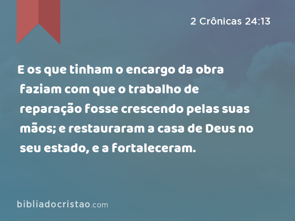 E os que tinham o encargo da obra faziam com que o trabalho de reparação fosse crescendo pelas suas mãos; e restauraram a casa de Deus no seu estado, e a fortaleceram. - 2 Crônicas 24:13