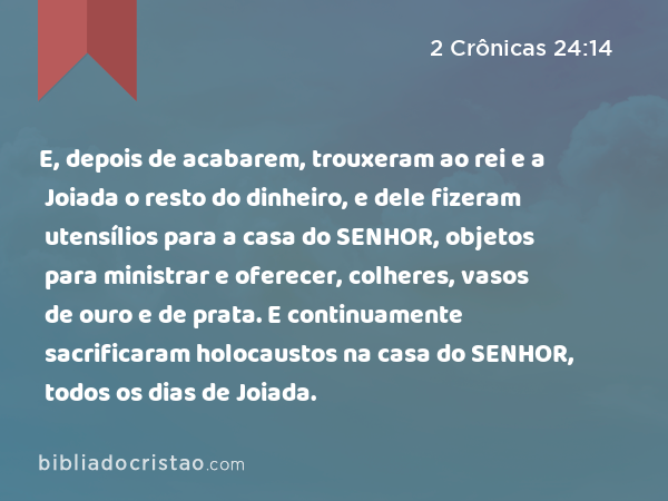 E, depois de acabarem, trouxeram ao rei e a Joiada o resto do dinheiro, e dele fizeram utensílios para a casa do SENHOR, objetos para ministrar e oferecer, colheres, vasos de ouro e de prata. E continuamente sacrificaram holocaustos na casa do SENHOR, todos os dias de Joiada. - 2 Crônicas 24:14