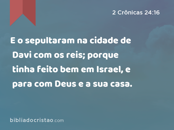 E o sepultaram na cidade de Davi com os reis; porque tinha feito bem em Israel, e para com Deus e a sua casa. - 2 Crônicas 24:16