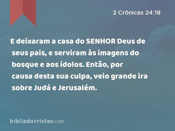 E deixaram a casa do SENHOR Deus de seus pais, e serviram às imagens do bosque e aos ídolos. Então, por causa desta sua culpa, veio grande ira sobre Judá e Jerusalém. - 2 Crônicas 24:18