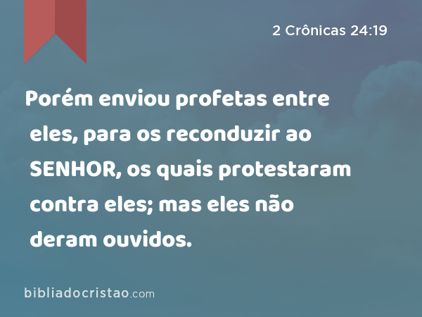 Porém enviou profetas entre eles, para os reconduzir ao SENHOR, os quais protestaram contra eles; mas eles não deram ouvidos. - 2 Crônicas 24:19