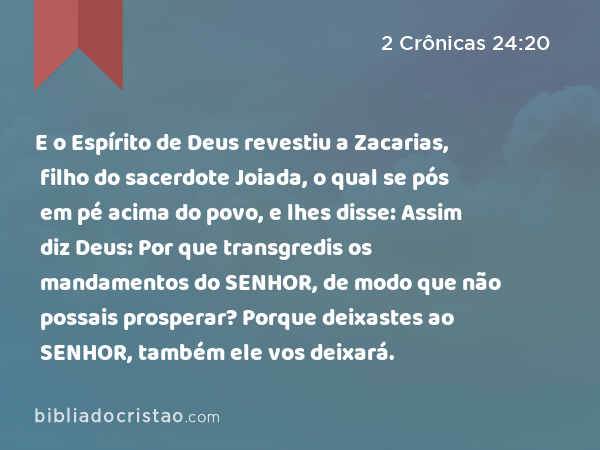 E o Espírito de Deus revestiu a Zacarias, filho do sacerdote Joiada, o qual se pós em pé acima do povo, e lhes disse: Assim diz Deus: Por que transgredis os mandamentos do SENHOR, de modo que não possais prosperar? Porque deixastes ao SENHOR, também ele vos deixará. - 2 Crônicas 24:20