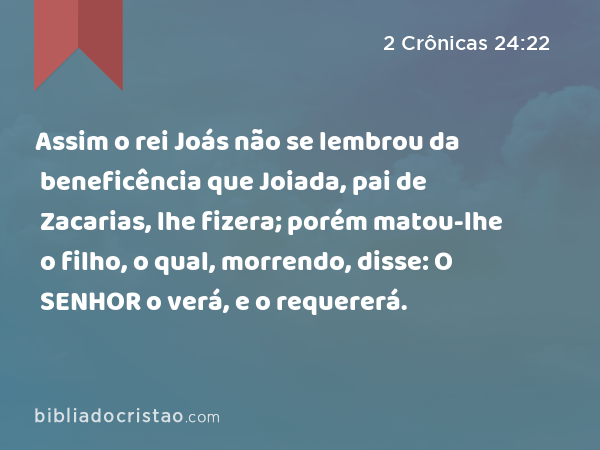 Assim o rei Joás não se lembrou da beneficência que Joiada, pai de Zacarias, lhe fizera; porém matou-lhe o filho, o qual, morrendo, disse: O SENHOR o verá, e o requererá. - 2 Crônicas 24:22