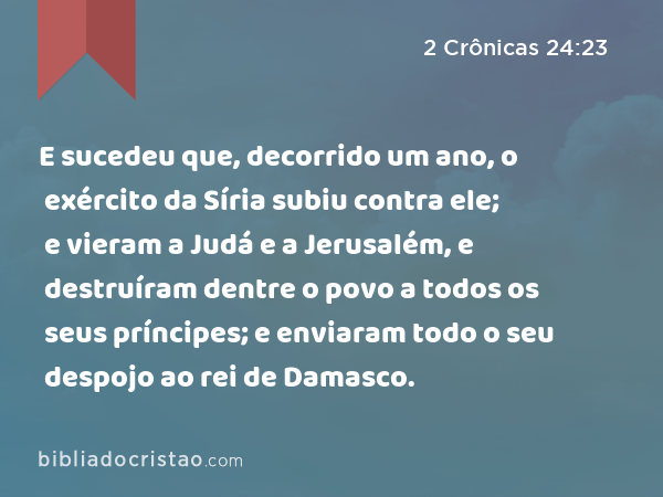 E sucedeu que, decorrido um ano, o exército da Síria subiu contra ele; e vieram a Judá e a Jerusalém, e destruíram dentre o povo a todos os seus príncipes; e enviaram todo o seu despojo ao rei de Damasco. - 2 Crônicas 24:23