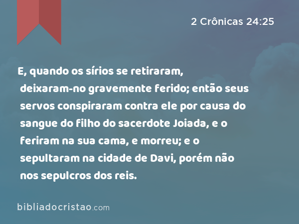 E, quando os sírios se retiraram, deixaram-no gravemente ferido; então seus servos conspiraram contra ele por causa do sangue do filho do sacerdote Joiada, e o feriram na sua cama, e morreu; e o sepultaram na cidade de Davi, porém não nos sepulcros dos reis. - 2 Crônicas 24:25