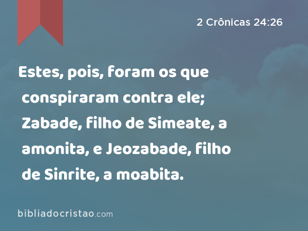 Estes, pois, foram os que conspiraram contra ele; Zabade, filho de Simeate, a amonita, e Jeozabade, filho de Sinrite, a moabita. - 2 Crônicas 24:26