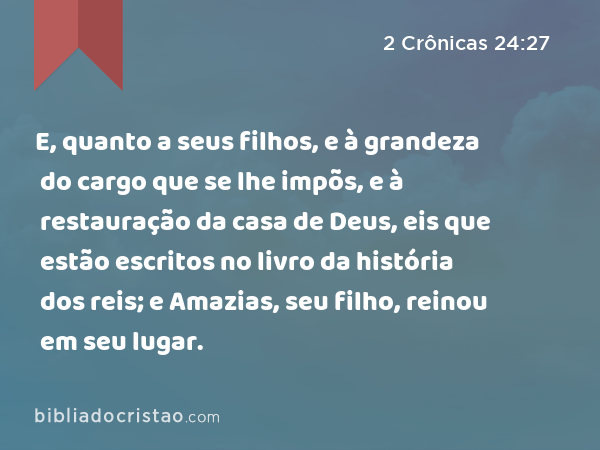 E, quanto a seus filhos, e à grandeza do cargo que se lhe impõs, e à restauração da casa de Deus, eis que estão escritos no livro da história dos reis; e Amazias, seu filho, reinou em seu lugar. - 2 Crônicas 24:27