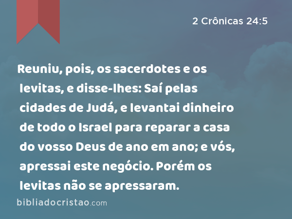 Reuniu, pois, os sacerdotes e os levitas, e disse-lhes: Saí pelas cidades de Judá, e levantai dinheiro de todo o Israel para reparar a casa do vosso Deus de ano em ano; e vós, apressai este negócio. Porém os levitas não se apressaram. - 2 Crônicas 24:5