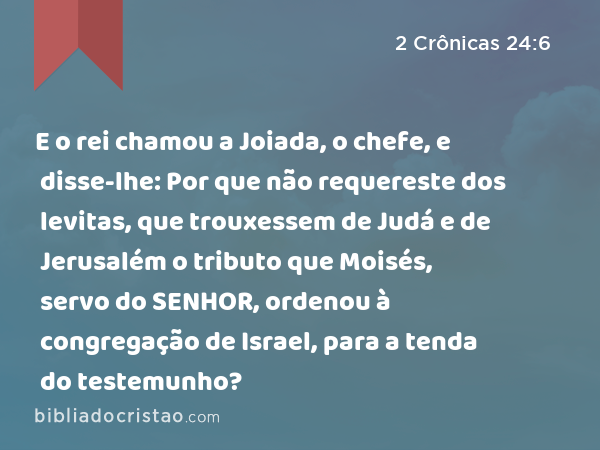 E o rei chamou a Joiada, o chefe, e disse-lhe: Por que não requereste dos levitas, que trouxessem de Judá e de Jerusalém o tributo que Moisés, servo do SENHOR, ordenou à congregação de Israel, para a tenda do testemunho? - 2 Crônicas 24:6