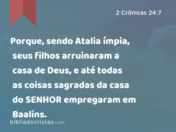 Porque, sendo Atalia ímpia, seus filhos arruinaram a casa de Deus, e até todas as coisas sagradas da casa do SENHOR empregaram em Baalins. - 2 Crônicas 24:7