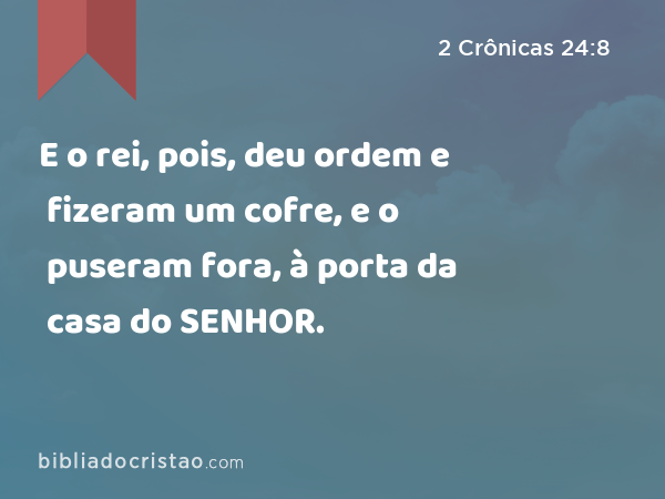 E o rei, pois, deu ordem e fizeram um cofre, e o puseram fora, à porta da casa do SENHOR. - 2 Crônicas 24:8