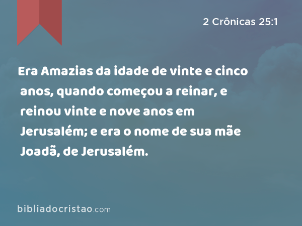 Era Amazias da idade de vinte e cinco anos, quando começou a reinar, e reinou vinte e nove anos em Jerusalém; e era o nome de sua mãe Joadã, de Jerusalém. - 2 Crônicas 25:1