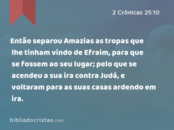 Então separou Amazias as tropas que lhe tinham vindo de Efraim, para que se fossem ao seu lugar; pelo que se acendeu a sua ira contra Judá, e voltaram para as suas casas ardendo em ira. - 2 Crônicas 25:10