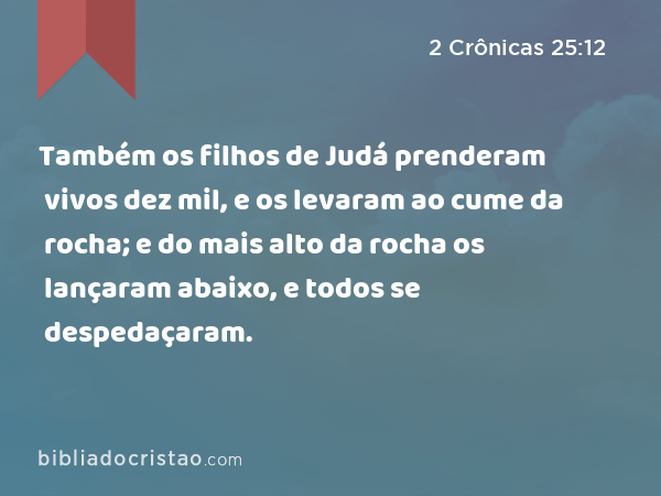 Também os filhos de Judá prenderam vivos dez mil, e os levaram ao cume da rocha; e do mais alto da rocha os lançaram abaixo, e todos se despedaçaram. - 2 Crônicas 25:12