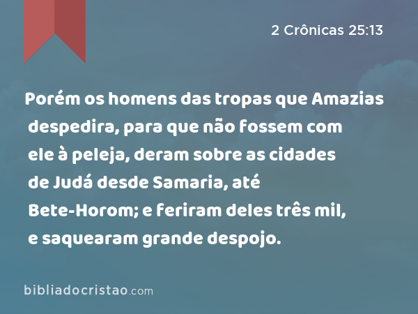 Porém os homens das tropas que Amazias despedira, para que não fossem com ele à peleja, deram sobre as cidades de Judá desde Samaria, até Bete-Horom; e feriram deles três mil, e saquearam grande despojo. - 2 Crônicas 25:13