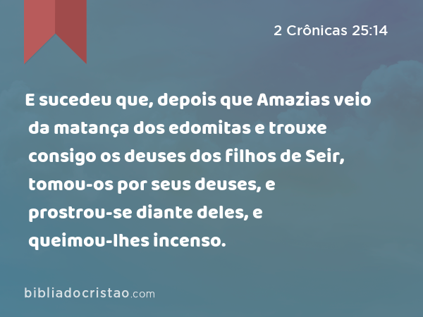 E sucedeu que, depois que Amazias veio da matança dos edomitas e trouxe consigo os deuses dos filhos de Seir, tomou-os por seus deuses, e prostrou-se diante deles, e queimou-lhes incenso. - 2 Crônicas 25:14