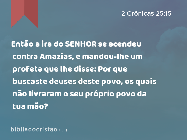 Então a ira do SENHOR se acendeu contra Amazias, e mandou-lhe um profeta que lhe disse: Por que buscaste deuses deste povo, os quais não livraram o seu próprio povo da tua mão? - 2 Crônicas 25:15