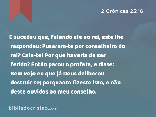 E sucedeu que, falando ele ao rei, este lhe respondeu: Puseram-te por conselheiro do rei? Cala-te! Por que haveria de ser ferido? Então parou o profeta, e disse: Bem vejo eu que já Deus deliberou destruir-te; porquanto fizeste isto, e não deste ouvidos ao meu conselho. - 2 Crônicas 25:16