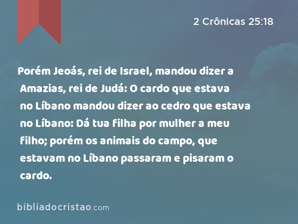 Porém Jeoás, rei de Israel, mandou dizer a Amazias, rei de Judá: O cardo que estava no Líbano mandou dizer ao cedro que estava no Líbano: Dá tua filha por mulher a meu filho; porém os animais do campo, que estavam no Líbano passaram e pisaram o cardo. - 2 Crônicas 25:18