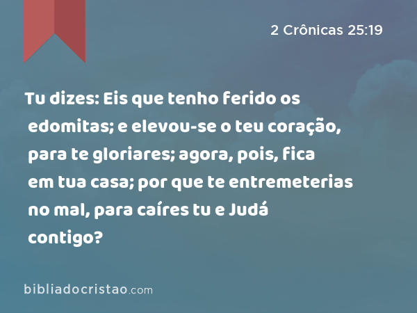 Tu dizes: Eis que tenho ferido os edomitas; e elevou-se o teu coração, para te gloriares; agora, pois, fica em tua casa; por que te entremeterias no mal, para caíres tu e Judá contigo? - 2 Crônicas 25:19