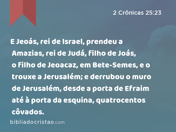 E Jeoás, rei de Israel, prendeu a Amazias, rei de Judá, filho de Joás, o filho de Jeoacaz, em Bete-Semes, e o trouxe a Jerusalém; e derrubou o muro de Jerusalém, desde a porta de Efraim até à porta da esquina, quatrocentos côvados. - 2 Crônicas 25:23