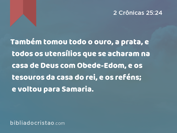 Também tomou todo o ouro, a prata, e todos os utensílios que se acharam na casa de Deus com Obede-Edom, e os tesouros da casa do rei, e os reféns; e voltou para Samaria. - 2 Crônicas 25:24