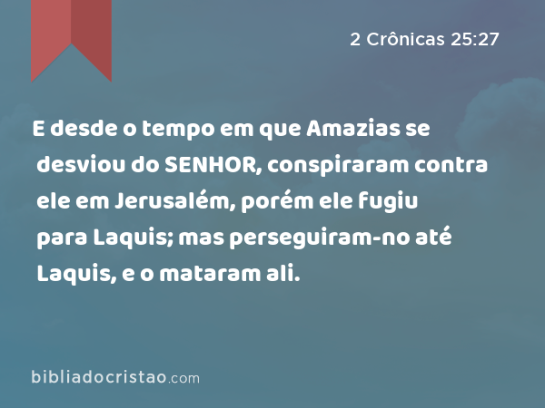 E desde o tempo em que Amazias se desviou do SENHOR, conspiraram contra ele em Jerusalém, porém ele fugiu para Laquis; mas perseguiram-no até Laquis, e o mataram ali. - 2 Crônicas 25:27